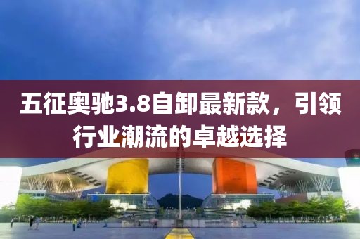 五征奥驰3.8自卸最新款，引领行业潮流的卓越选择