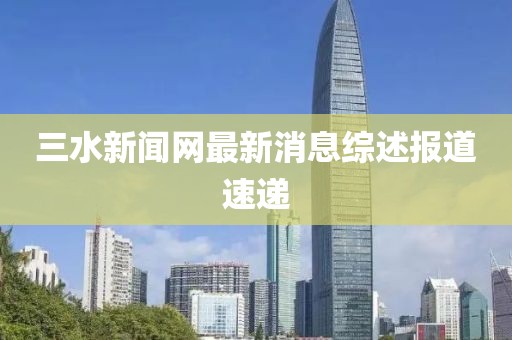 三水新闻网最新消息综述报道速递