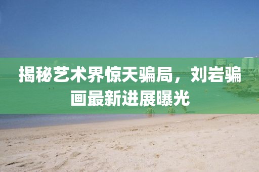 揭秘艺术界惊天骗局，刘岩骗画最新进展曝光