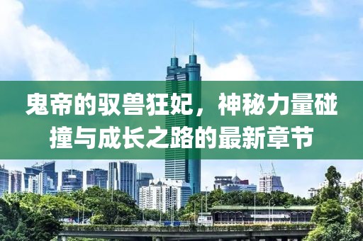 鬼帝的驭兽狂妃，神秘力量碰撞与成长之路的最新章节