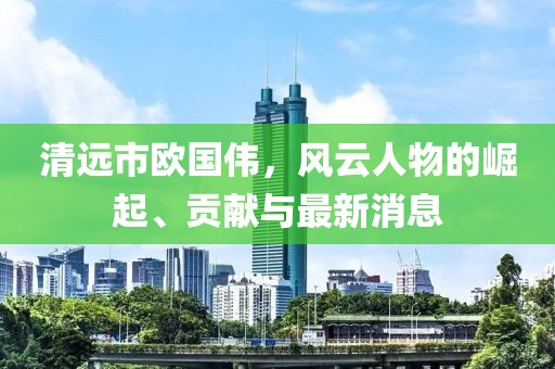 清远市欧国伟，风云人物的崛起、贡献与最新消息