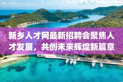 新乡人才网最新招聘会聚焦人才发展，共创未来辉煌新篇章
