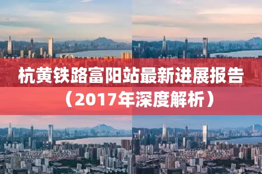 杭黄铁路富阳站最新进展报告（2017年深度解析）