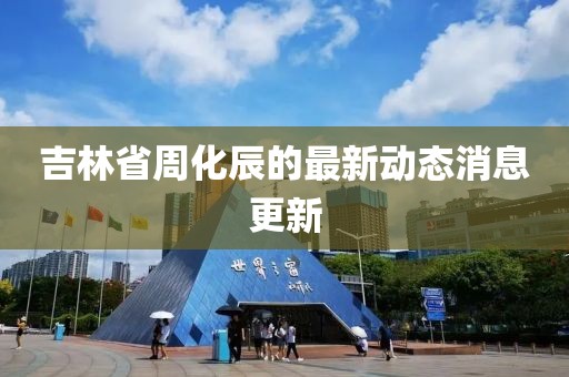 吉林省周化辰的最新动态消息更新