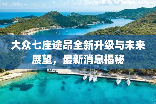 大众七座途昂全新升级与未来展望，最新消息揭秘