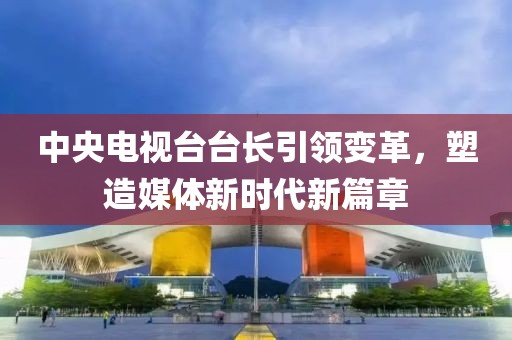 中央电视台台长引领变革，塑造媒体新时代新篇章