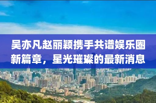 吴亦凡赵丽颖携手共谱娱乐圈新篇章，星光璀璨的最新消息