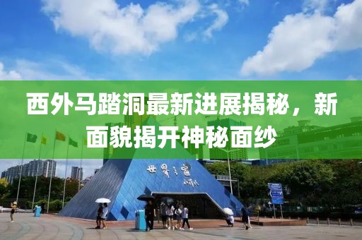 西外马踏洞最新进展揭秘，新面貌揭开神秘面纱