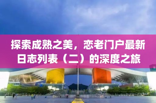 探索成熟之美，恋老门户最新日志列表（二）的深度之旅