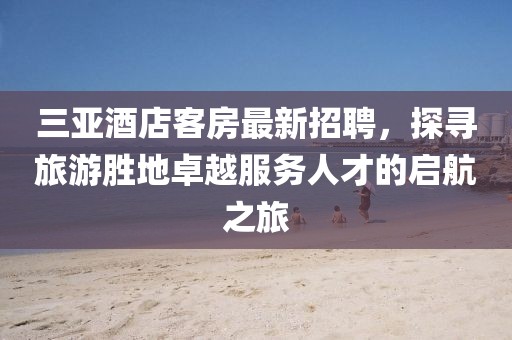 三亚酒店客房最新招聘，探寻旅游胜地卓越服务人才的启航之旅