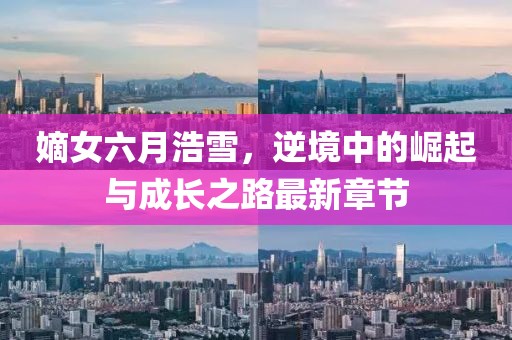 嫡女六月浩雪，逆境中的崛起与成长之路最新章节