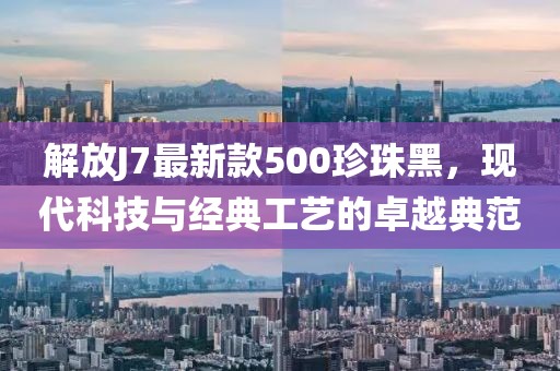 解放J7最新款500珍珠黑，现代科技与经典工艺的卓越典范