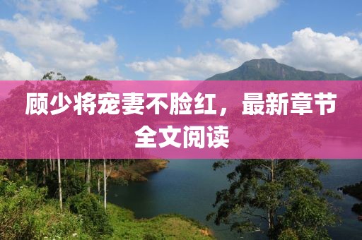 顾少将宠妻不脸红，最新章节全文阅读