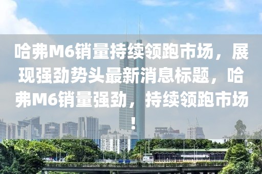 哈弗M6销量持续领跑市场，展现强劲势头最新消息标题，哈弗M6销量强劲，持续领跑市场！