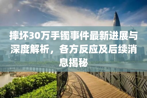 摔坏30万手镯事件最新进展与深度解析，各方反应及后续消息揭秘