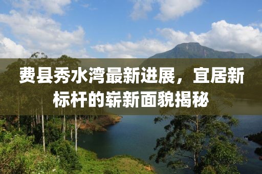 费县秀水湾最新进展，宜居新标杆的崭新面貌揭秘