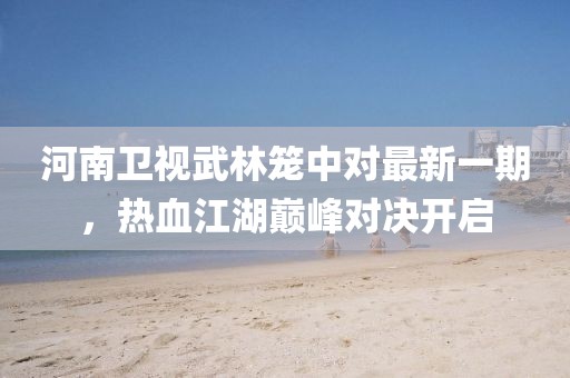 河南卫视武林笼中对最新一期，热血江湖巅峰对决开启
