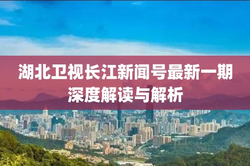 湖北卫视长江新闻号最新一期深度解读与解析