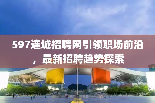 597连城招聘网引领职场前沿，最新招聘趋势探索