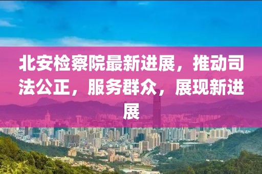 北安检察院最新进展，推动司法公正，服务群众，展现新进展
