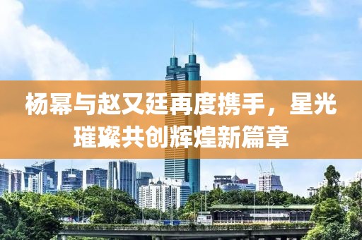 杨幂与赵又廷再度携手，星光璀璨共创辉煌新篇章