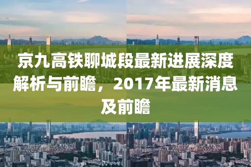 京九高铁聊城段最新进展深度解析与前瞻，2017年最新消息及前瞻