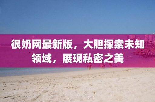 很奶网最新版，大胆探索未知领域，展现私密之美