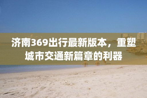 济南369出行最新版本，重塑城市交通新篇章的利器