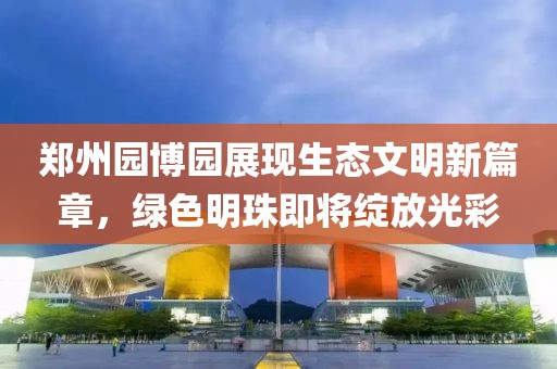 郑州园博园展现生态文明新篇章，绿色明珠即将绽放光彩