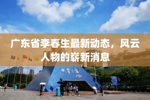 广东省李春生最新动态，风云人物的崭新消息