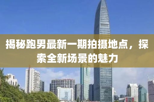 揭秘跑男最新一期拍摄地点，探索全新场景的魅力