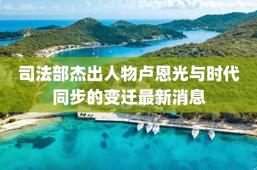 司法部杰出人物卢恩光与时代同步的变迁最新消息