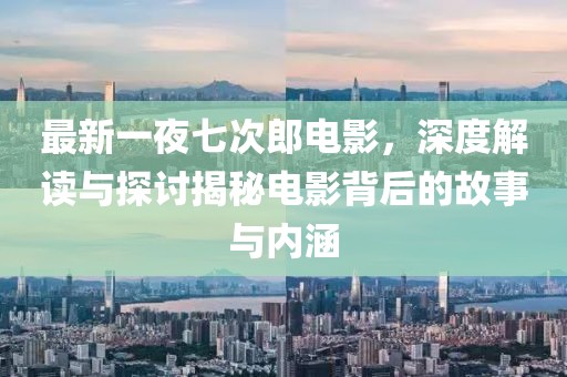最新一夜七次郎电影，深度解读与探讨揭秘电影背后的故事与内涵