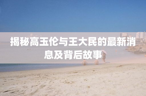 揭秘高玉伦与王大民的最新消息及背后故事