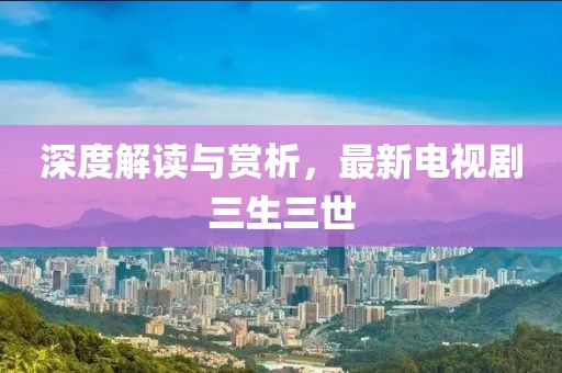 深度解读与赏析，最新电视剧三生三世