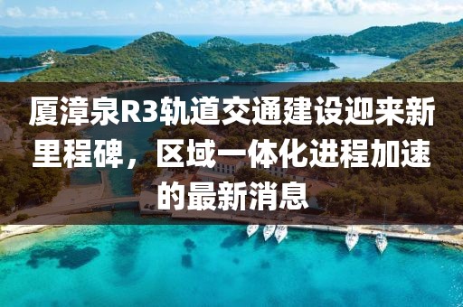 厦漳泉R3轨道交通建设迎来新里程碑，区域一体化进程加速的最新消息