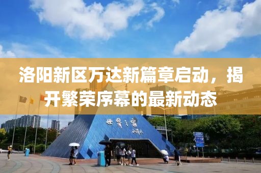 洛阳新区万达新篇章启动，揭开繁荣序幕的最新动态