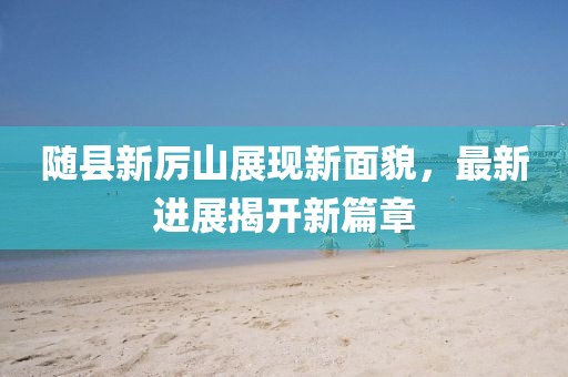 随县新厉山展现新面貌，最新进展揭开新篇章