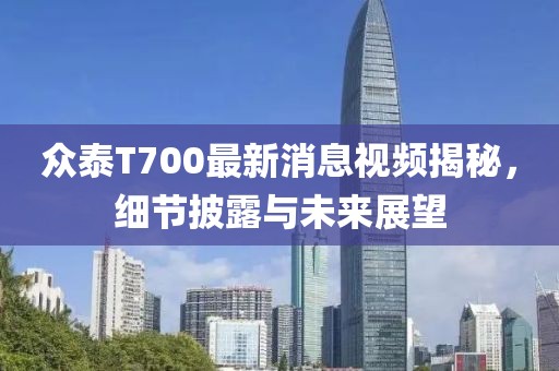 众泰T700最新消息视频揭秘，细节披露与未来展望