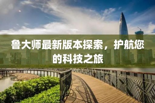 鲁大师最新版本探索，护航您的科技之旅