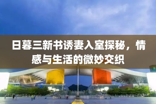 日暮三新书诱妻入室探秘，情感与生活的微妙交织