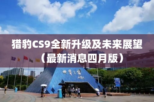 猎豹CS9全新升级及未来展望（最新消息四月版）