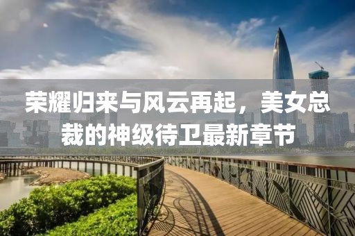荣耀归来与风云再起，美女总裁的神级待卫最新章节