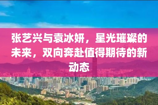 张艺兴与袁冰妍，星光璀璨的未来，双向奔赴值得期待的新动态