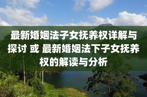 最新婚姻法子女抚养权详解与探讨 或 最新婚姻法下子女抚养权的解读与分析