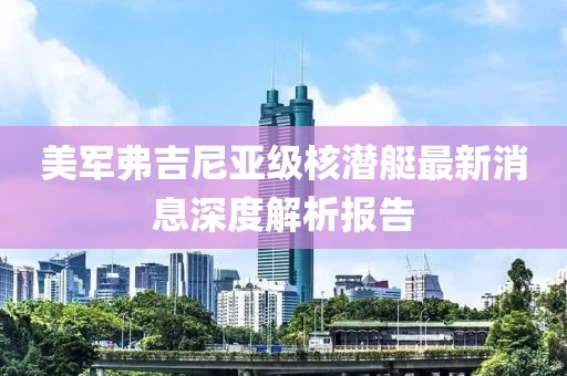 美军弗吉尼亚级核潜艇最新消息深度解析报告