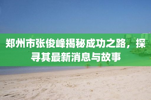 郑州市张俊峰揭秘成功之路，探寻其最新消息与故事