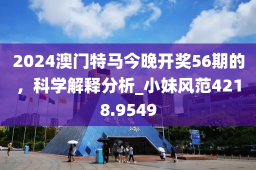 2024澳门特马今晚开奖56期的，科学解释分析_小妹风范4218.9549