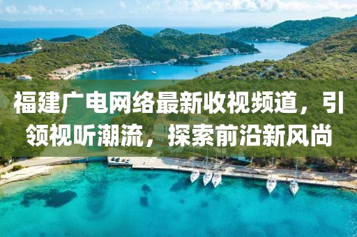 福建广电网络最新收视频道，引领视听潮流，探索前沿新风尚