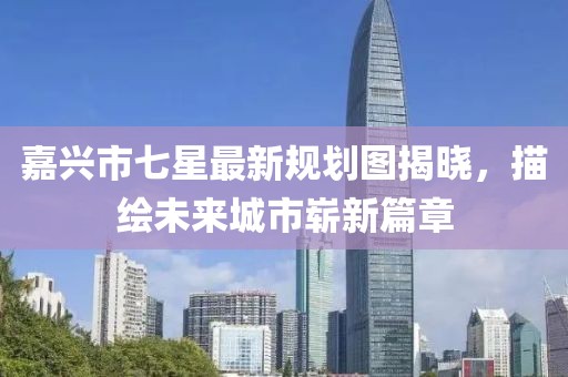 嘉兴市七星最新规划图揭晓，描绘未来城市崭新篇章